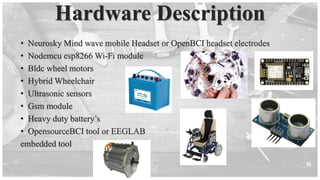 Hardware Description
• Neurosky Mind wave mobile Headset or OpenBCI headset electrodes
• Nodemcu esp8266 Wi-Fi module
• Bldc wheel motors
• Hybrid Wheelchair
• Ultrasonic sensors
• Gsm module
• Heavy duty battery’s
• OpensourceBCI tool or EEGLAB
embedded tool
 