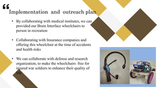“
• By collaborating with medical institutes, we can
provided our Brain Interface wheelchairs to
person in recreation
• Collaborating with Insurance companies and
offering this wheelchair at the time of accidents
and health risks
• We can collaborate with defense and research
organization, to make the wheelchairs free for
injured war soldiers to enhance their quality of
life
Implementation and outreach plan
 