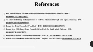 References
1) Fast fourier analysis and EEG classification brainwave controlled wheelchair – DOI -
10.1109/CCSSE.2016.7784344
2) An Internet of Things (IoT) application to control a wheelchair through EEG signal processing – DOI -
10.1109/WEROB.2017.8383877
3) Design of a Brain Controlled Wheelchair – DOI - 10.1109/CCSSE.2018.8724794
4) Design of an EEG-Based Brain Controlled Wheelchair for Quadriplegic Patients – DOI -
10.1109/I2CT.2018.8529751
5) EEG Wheelchair for People of Determination – DOI - 10.1109/ASET48392.2020.9118340
6) Wheelchair Neuro Fuzzy Control Using Brain Computer Interface – DOI - 10.1109/DeSE.2019.00120
 