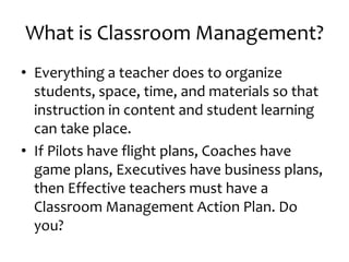 What is Classroom Management?
• Everything a teacher does to organize
students, space, time, and materials so that
instruction in content and student learning
can take place.
• If Pilots have flight plans, Coaches have
game plans, Executives have business plans,
then Effective teachers must have a
Classroom Management Action Plan. Do
you?
 