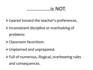 ………………is NOT.
Geared toward the teacher's preferences.
Inconsistent discipline or overlooking of
problems
Classroom favoritism.
Unplanned and unprepared.
Full of numerous, illogical, overbearing rules
and consequences.
 