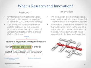 What is Research and Innovation?
Research Innovation
• “Systematic investigation towards
increasing the sum of knowledge.”
(Chambers 20th Century Dictionary)
• “An endeavor to discover new or
collate old facts by the scientific
study of a subject or by a course of
critical investigation.”(The Concise
Oxford Dictionary)
• “An innovation is something original,
new, and important - in whatever field
- that breaks in to a market or society.”
• „Innovation‟ differs from ‟invention‟ in
that innovation refers to the use of a
better and, as a result, novel idea or
method, whereas invention refers
more directly to the creation of the
idea or method itself.
 