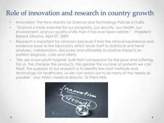 Role of innovation and research in country growth
• Innovation: The New Mantra for Science and Technology Policies in India
• “Science is more essential for our prosperity, our security, our health, our
environment, and our quality of life than it has ever been before.” - President
Barack Obama, April 27, 2009.
• Research is important for clinicians because it links the clinical experience and
evidence base to the laboratory which lends itself to statistical and trend
analyses, collaboration, discovery and ultimately to positive impacts on
patient diagnosis, care and safety.
• "We are a non-profit hospital, built from compassion for the poor and suffering.
For us, the cheaper the products, the greater the number of patients we can
treat. The purpose of our research is to identify low-cost methods and
technology for healthcare, so we can reach out to as many of the needy as
possible," says AIMS's medical director, Dr Prem Nair.
 