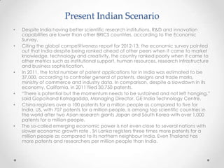Present Indian Scenario
• Despite India having better scientific research institutions, R&D and innovation
capabilities are lower than other BRICS countries, according to the Economic
Survey.
• Citing the global competitiveness report for 2012-13, the economic survey pointed
out that India despite being ranked ahead of other peers when it came to market
knowledge, technology and creativity, the country ranked poorly when it came to
other metrics such as institutional support, human resources, research infrastructure
and business sophistication.
• In 2011, the total number of patent applications for in India was estimated to be
37,000, according to controller general of patents, designs and trade marks,
ministry of commerce and industry data. In comparison, despite a slowdown in its
economy, California, in 2011 filed 30,750 patents.
• “There is potential but the momentum needs to be sustained and not left hanging,”
said Gopcihand Katragadda, Managing Director, GE India Technology Centre.
• China registers over a 100 patents for a million people as compared to five for
India. US, with 707 patents for a million people, is among top scientific countries in
the world after two Asian research giants Japan and South Korea with over 1,000
patents for a million people.
• The so-called emerging economic power is not even close to several nations with
slower economic growth rate . Sri Lanka registers three times more patents for a
million people as compared to its northern neighbour India. Even Thailand has
more patents and researchers per million people than India.
 