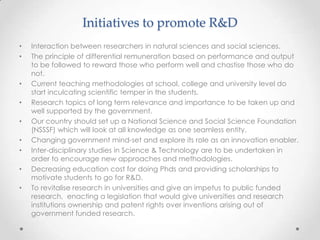 Initiatives to promote R&D
• Interaction between researchers in natural sciences and social sciences.
• The principle of differential remuneration based on performance and output
to be followed to reward those who perform well and chastise those who do
not.
• Current teaching methodologies at school, college and university level do
start inculcating scientific temper in the students.
• Research topics of long term relevance and importance to be taken up and
well supported by the government.
• Our country should set up a National Science and Social Science Foundation
(NSSSF) which will look at all knowledge as one seamless entity.
• Changing government mind-set and explore its role as an innovation enabler.
• Inter-disciplinary studies in Science & Technology are to be undertaken in
order to encourage new approaches and methodologies.
• Decreasing education cost for doing Phds and providing scholarships to
motivate students to go for R&D.
• To revitalise research in universities and give an impetus to public funded
research, enacting a legislation that would give universities and research
institutions ownership and patent rights over inventions arising out of
government funded research.
 