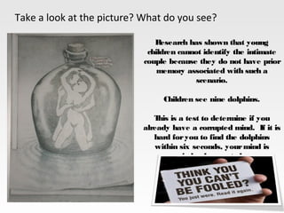 Take a look at the picture? What do you see?
Research has shown that young
children cannot identify the intimate
couple because they do not have prior
memory associated with such a
scenario.
Children see nine dolphins.
This is a test to determine if you
already have a corrupted mind.  If it is
hard foryou to find the dolphins
within six seconds, yourmind is
indeed corrupted
 