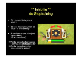 ** Inhibitie **
de Stoptraining
• Pijl naar rechts in groene
scherm
• Zo snel mogelijk drukken op
linker- of rechter knop
• Soms ineens rood, dan juist
niet drukken!
(Onvoorspelbaar)
Aantal correcte stopreacties
Remweg wordt steeds korter
Aantal correcte reacties
binnen groene gebied.
 
