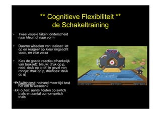 ** Cognitieve Flexibiliteit **
de Schakeltraining
• Twee visuele taken: onderscheid
naar kleur, of naar vorm
• Daarna wisselen van taakset: let
op en reageer op kleur ongeacht
vorm, en vice versa
• Kies de goede reactie (afhankelijk
van taakset): blauw: druk op p,
rood: druk op q; of, in geval van
rondje: druk op p, driehoek: druk
op q)
Switchcost: hoeveel meer tijd kost
het om te wisselen?
Fouten: aantal fouten op switch
trials en aantal op non-switch
trials
 
