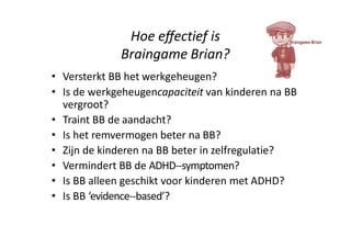Hoe eﬀectief is
Braingame Brian?
• Versterkt BB het werkgeheugen?
• Is de werkgeheugencapaciteit van kinderen na BB
vergroot?
• Traint BB de aandacht?
• Is het remvermogen beter na BB?
• Zijn de kinderen na BB beter in zelfregulatie?
• Vermindert BB de ADHD-‐symptomen?
• Is BB alleen geschikt voor kinderen met ADHD?
• Is BB ‘evidence-‐based’?
 