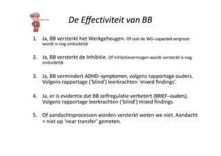 De Eﬀectiviteit van BB
1. Ja, BB versterkt het Werkgeheugen. Of ook de WG-‐capaciteitvergroot
wordt is nog onduidelijk
2. Ja, BB versterkt de Inhibitie. Of Inhibitievermogen wordt versterkt is nog
onduidelijk
3. Ja, BB vermindert ADHD-‐symptomen, volgens rapportage ouders.
Volgens rapportage (‘blind’) leerkrachten ‘mixed ﬁndings’.
4. Ja, er is evidentie dat BB zelfregulatie verbetert (BRIEF-‐ouders).
Volgens rapportage leerkrachten (‘blind’) mixed ﬁndings.
5. Of aandachtsprocessen worden versterkt weten we niet. Aandacht
= niet op ‘near transfer’ gemeten.
 