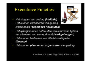 Executieve Functies
• Het stoppen van gedrag (inhibitie)
• Het kunnen veranderen van gedrag
indien nodig (cognitieve flexibiliteit)
• Het tijdelijk kunnen onthouden van informatie tijdens
het uitvoeren van een opdracht (werkgeheugen)
• Het kunnen bedenken van allerlei strategieën
(fluency)
• Het kunnen plannen en organiseren van gedrag.
Castellanos et al. (2006); Nigg (2006); Wilcutt et al. (2005)
 