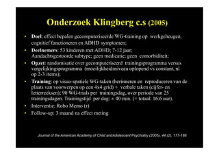 Onderzoek Klingberg c.s (2005)
• Doel: effect bepalen gecomputeriseerde WG-training op werkgeheugen,
cognitief functioneren en ADHD symptomen;
• Deelnemers: 53 kinderen met ADHD; 7-12 jaar;
Aandachtsgestoorde subtype; geen medicatie; geen comorbiditeit;
• Opzet: randomisatie over gecomputeriseerd trainingsprogramma versus
vergelijkingsprogramma (moeilijkheidsniveau oplopend vs constant, nl
op 2-3 items);
• Training: op visuo-spatiele WG-taken (herinneren en reproduceren van de
plaats van voorwerpen op een 4x4 grid) + verbale taken (cijfer- en
letterreeksen); 90 WG-trials per trainingsdag, over periode van 25
trainingsdagen. Trainingstijd per dag: ± 40 min. (= totaal: 16.6 uur).
• Interventie: Robo Memo (r)
• Follow-up: 3 maand na effect meting
Journal of the American Academy of Child andAdolescent Psychiatry (2005), 44 (2), 177-186
 
