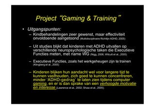Project “Gaming & Training”
• Uitgangspunten:
– Kindbehandelingen zeer gewenst, maar effectiviteit
onvoldoende aangetoond (Multidisciplinaire Richtlijn ADHD, 2005)
– Uit studies blijkt dat kinderen met ADHD uitvallen op
verschillende neuropsychologische taken die Executieve
Functies meten, met name WG (Nigg, 2006; Wilcutt et al., 2005)
– Executieve Functies, zoals het werkgeheugen zijn te trainen
(Klingberg et al., 2005)
– Kinderen blijken hun aandacht wel voor langere tijd te
kunnen vasthouden, zich goed te kunnen concentreren,
minder ʻADHD-gedragʼ te laten zien tijdens computer
gaming, en er is dan sprake van een verhoogde motivatie
en interesse (Lawrence et al., 2002; Shaw et al., 2005).
 