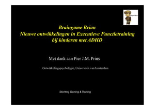 Braingame Brian
Nieuwe ontwikkelingen in Executieve Functietraining
bij kinderen met ADHD
Met dank aan Pier J.M. Prins
Ontwikkelingspsychologie, Universiteit vanAmsterdam
Stichting Gaming & Training
 