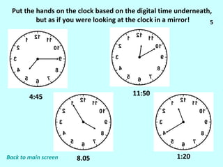 Put the hands on the clock based on the digital time underneath,  but as if you were looking at the clock in a mirror! 4:45 8.05 11:50 1:20 5 Back to main screen 