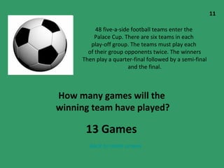 48 five-a-side football teams enter the  Palace Cup. There are six teams in each  play-off group. The teams must play each  of their group opponents twice. The winners Then play a quarter-final followed by a semi-final and the final. How many games will the  winning team have played? 11 Back to main screen 13 Games 