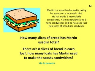 Martin is a scout leader and is taking his scouts on a mountain hike. He has made 6 marmalade sandwiches, 7 jam sandwiches and 5 tuna sandwiches and he has used just two slices of bread per sandwich. How many slices of bread has Martin used in total? There are 8 slices of bread in each loaf, how many loafs has Martin used to make the scouts sandwiches? 12 Go to answers 