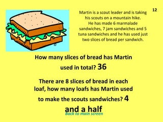 Martin is a scout leader and is taking his scouts on a mountain hike. He has made 6 marmalade sandwiches, 7 jam sandwiches and 5 tuna sandwiches and he has used just two slices of bread per sandwich. How many slices of bread has Martin used in total?  36 There are 8 slices of bread in each loaf, how many loafs has Martin used to make the scouts sandwiches?  4 and a half 12 Back to main screen 