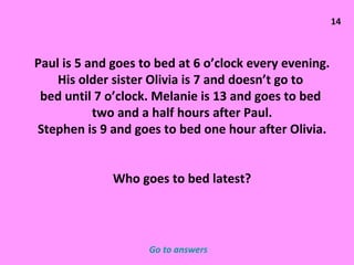 14 Paul is 5 and goes to bed at 6 o’clock every evening. His older sister Olivia is 7 and doesn’t go to  bed until 7 o’clock. Melanie is 13 and goes to bed  two and a half hours after Paul. Stephen is 9 and goes to bed one hour after Olivia. Who goes to bed latest? Go to answers 