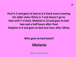 14 Paul is 5 and goes to bed at 6 o’clock every evening. His older sister Olivia is 7 and doesn’t go to  bed until 7 o’clock. Melanie is 13 and goes to bed  two and a half hours after Paul. Stephen is 9 and goes to bed one hour after Olivia. Who goes to bed latest? Back to main screen Melanie 