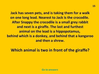 15 Jack has seven pets, and is taking them for a walk on one long lead. Nearest to Jack is the crocodile.  After Snappy the crocodile is a small grey rabbit and next is a giraffe. The last and furthest animal on the lead is a hippopotamus,  behind which is a donkey, and behind that a kangaroo and then a shrew. Which animal is two in front of the giraffe? Go to answers 