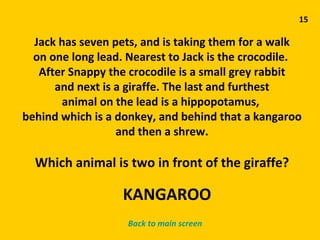 15 Jack has seven pets, and is taking them for a walk on one long lead. Nearest to Jack is the crocodile.  After Snappy the crocodile is a small grey rabbit and next is a giraffe. The last and furthest animal on the lead is a hippopotamus,  behind which is a donkey, and behind that a kangaroo and then a shrew. Which animal is two in front of the giraffe? Back to main screen KANGAROO 