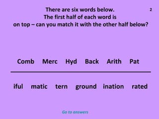 There are six words below.  The first half of each word is  on top – can you match it with the other half below? Comb  Merc  Hyd  Back  Arith  Pat iful  matic  tern  ground  ination  rated 2 Go to answers 