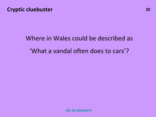 20 Cryptic cluebuster Where in Wales could be described as ‘ What a vandal often does to cars’? Go to answers 