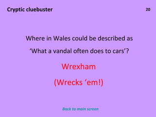 20 Cryptic cluebuster Where in Wales could be described as ‘ What a vandal often does to cars’? Wrexham (Wrecks ‘em!) Back to main screen 