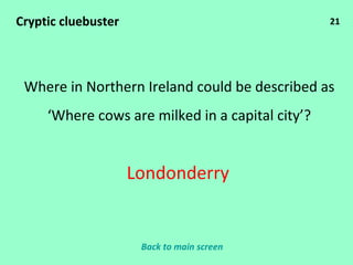 21 Cryptic cluebuster Where in Northern Ireland could be described as ‘ Where cows are milked in a capital city’? Londonderry Back to main screen 