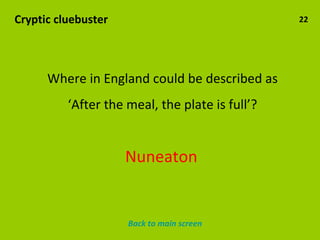 Cryptic cluebuster 22 Where in England could be described as ‘ After the meal, the plate is full’? Nuneaton Back to main screen 