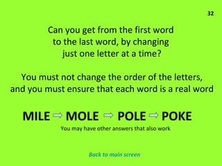 Can you get from the first word  to the last word, by changing  just one letter at a time? You must not change the order of the letters, and you must ensure that each word is a real word 32 MILE  MOLE  POLE  POKE  You may have other answers that also work Back to main screen 
