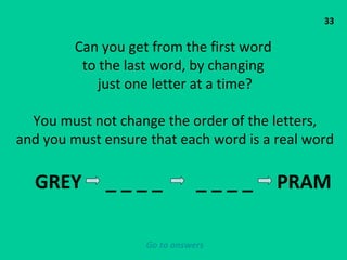 33 Can you get from the first word  to the last word, by changing  just one letter at a time? You must not change the order of the letters, and you must ensure that each word is a real word GREY  _ _ _ _  _ _ _ _  PRAM  Go to answers 