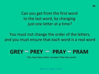 33 Can you get from the first word  to the last word, by changing  just one letter at a time? You must not change the order of the letters, and you must ensure that each word is a real word GREY  PREY  PRAY  PRAM  You may have other answers that also work Back to main screen 
