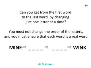 34 Can you get from the first word  to the last word, by changing  just one letter at a time? You must not change the order of the letters, and you must ensure that each word is a real word MINE  _ _ _ _  _ _ _ _  WINK  Go to answers 