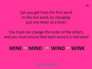 34 Can you get from the first word  to the last word, by changing  just one letter at a time? You must not change the order of the letters, and you must ensure that each word is a real word MINE  MIND  WIND  WINK  Back to main screen 