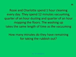 35 Rosie and Charlotte spend 1 hour cleaning every day. They spend 12 minutes vacuuming, quarter of an hour dusting and quarter of an hour mopping the floors. The washing up takes the same length of time as the vacuuming How many minutes do they have remaining for taking the rubbish out? Go to answers 