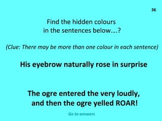 36 Find the hidden colours  in the sentences below….? (Clue: There may be more than one colour in each sentence) His eyebrow naturally rose in surprise The ogre entered the very loudly, and then the ogre yelled ROAR! Go to answers 