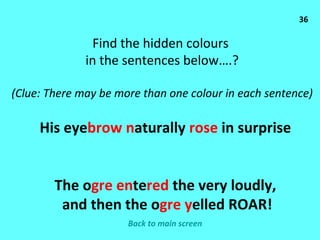 36 Find the hidden colours  in the sentences below….? (Clue: There may be more than one colour in each sentence) His eye brow   n aturally  rose  in surprise The o gre   en te red  the very loudly, and then the o gre   y elled ROAR! Back to main screen 