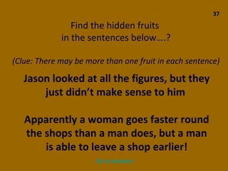 37 Find the hidden fruits  in the sentences below….? (Clue: There may be more than one fruit in each sentence) Jason looked at all the figures, but they just didn’t make sense to him  Apparently a woman goes faster round the shops than a man does, but a man is able to leave a shop earlier! Go to answers 