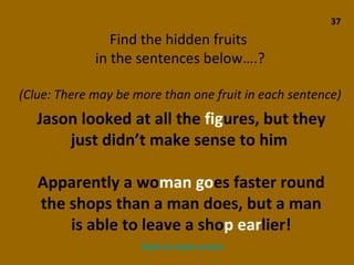37 Find the hidden fruits  in the sentences below….? (Clue: There may be more than one fruit in each sentence) Jason looked at all the  fig ures, but they just didn’t make sense to him  Apparently a wo man   go es faster round the shops than a man does, but a man is able to leave a sho p   ear lier! Back to main screen 