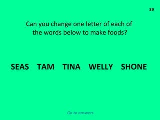 39 Can you change one letter of each of  the words below to make foods? SEAS  TAM  TINA  WELLY  SHONE  Go to answers 