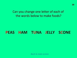 39 Can you change one letter of each of  the words below to make foods? P EAS  H AM  T U NA  J ELLY  S C ONE  Back to main screen 