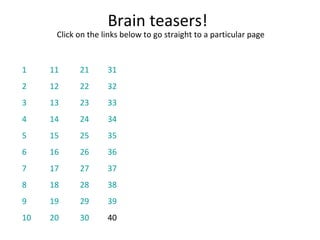 Brain teasers! Click on the links below to go straight to a particular page 1 2 3 4 5 6 7 8 9 10 11 12 13 14 15 16 17 18 19 20 21 22 23 24 25 26 27 28 29 30 31 32 33 34 35 36 37 38 39 40 