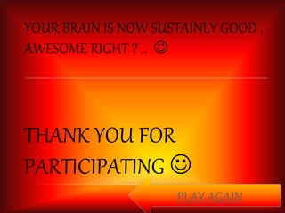 YOUR BRAIN IS NOW SUSTAINLY GOOD , 
AWESOME RIGHT ? ..  
THANK YOU FOR 
PARTICIPATING  
PLAY AGAIN 
