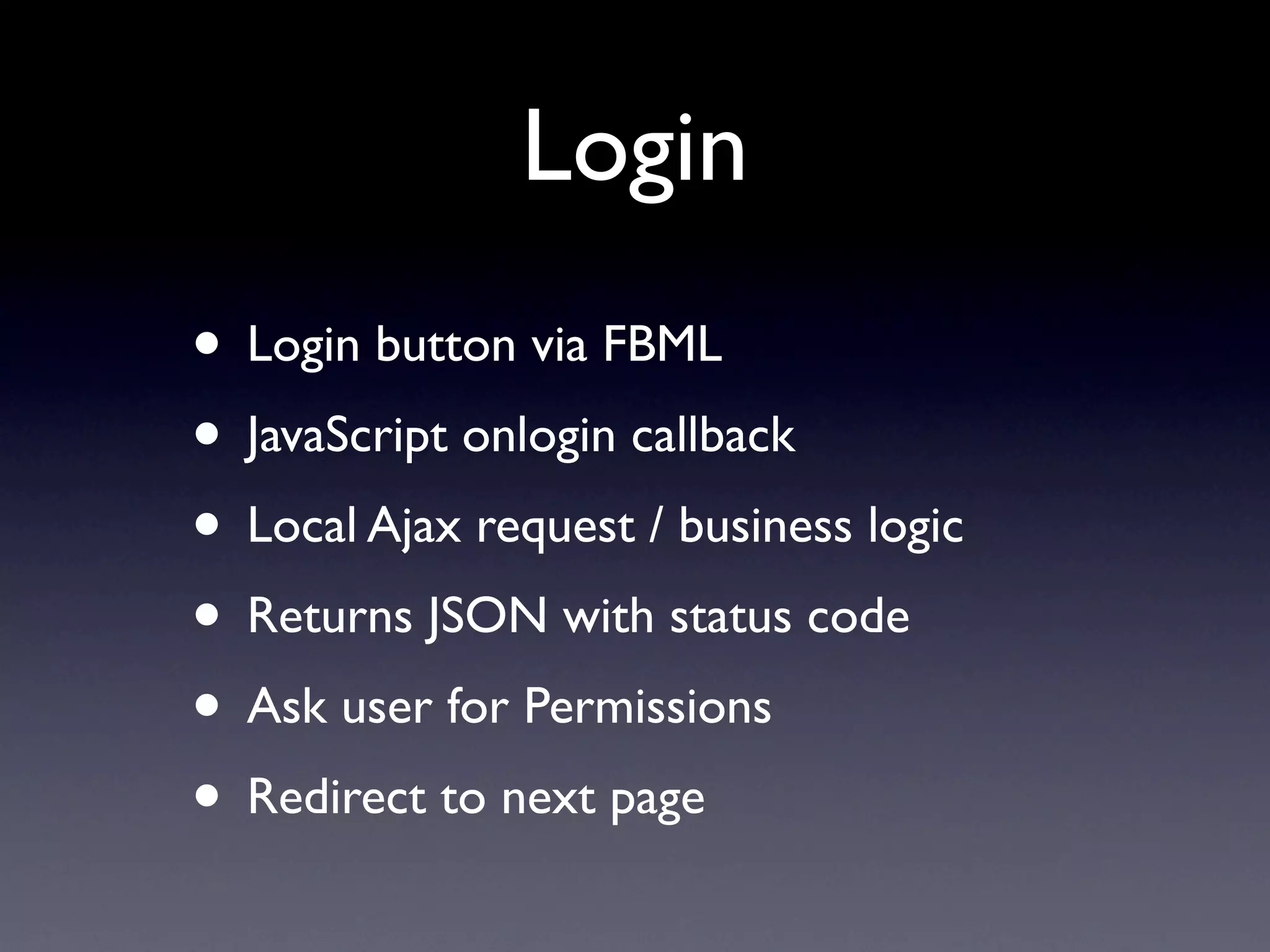 Login
• Login button via FBML
• JavaScript onlogin callback
• Local Ajax request / business logic
• Returns JSON with status code
• Ask user for Permissions
• Redirect to next page
 