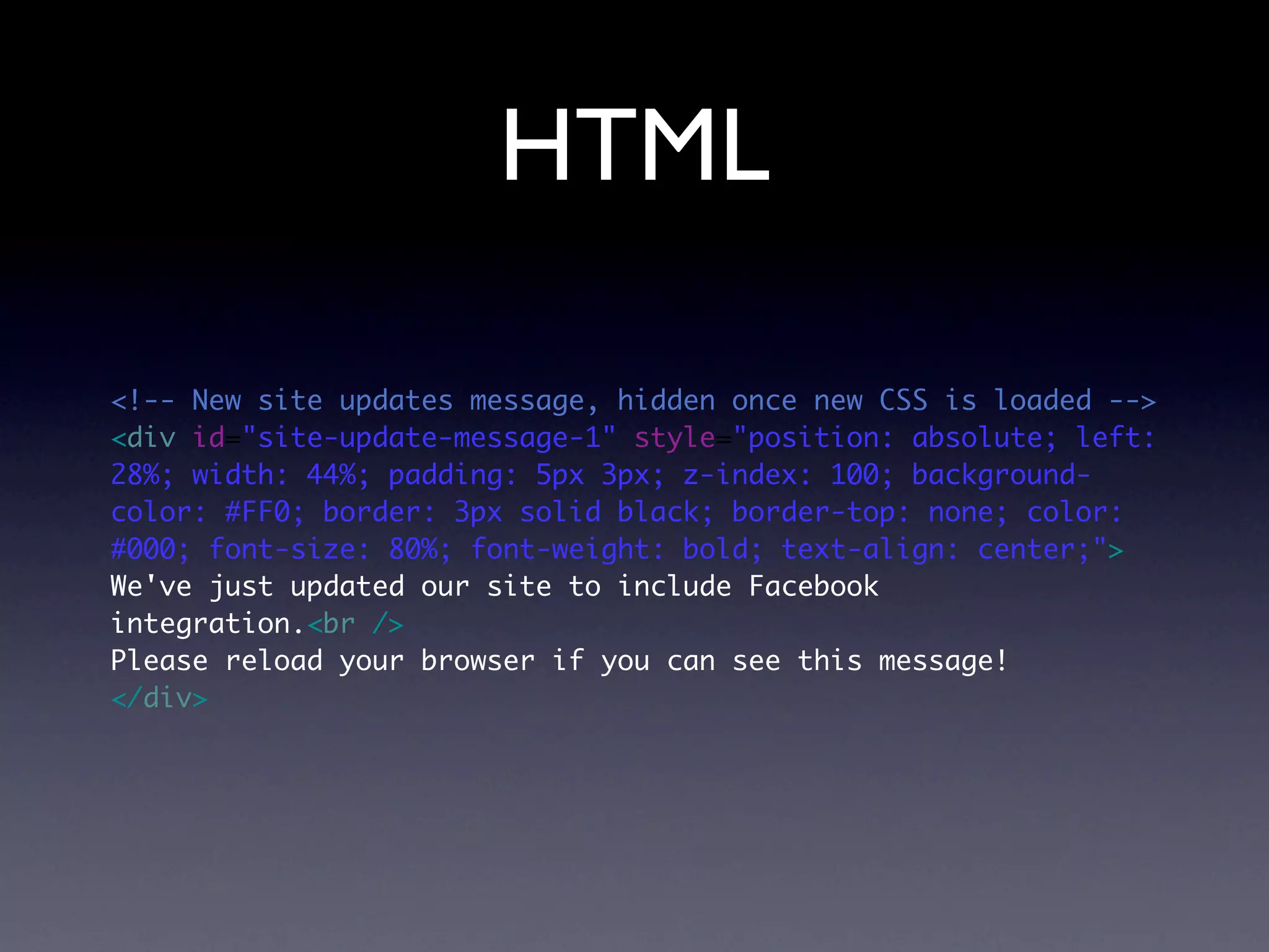 HTML

<!-- New site updates message, hidden once new CSS is loaded -->
<div id="site-update-message-1" style="position: absolute; left:
28%; width: 44%; padding: 5px 3px; z-index: 100; background-
color: #FF0; border: 3px solid black; border-top: none; color:
#000; font-size: 80%; font-weight: bold; text-align: center;">
We've just updated our site to include Facebook
integration.<br />
Please reload your browser if you can see this message!
</div>
 
