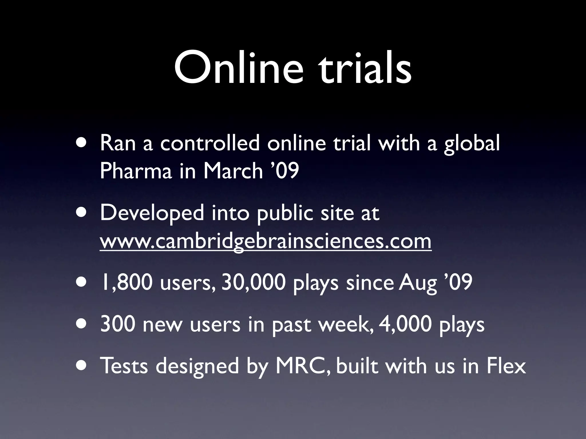 Online trials
• Ran a controlled online trial with a global
  Pharma in March ’09
• Developed into public site at
  www.cambridgebrainsciences.com
• 1,800 users, 30,000 plays since Aug ’09
• 300 new users in past week, 4,000 plays
• Tests designed by MRC, built with us in Flex
 