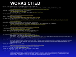 WORKS CITED
Blakeslee, Sandra. "2 Distinct Circuits in the Brain Believed Involved in Doing Math / One
                    for Exact Calculations, One for Rough Estimates - SFGate." Featured Articles From The SFGate. 12 May 1999. Web. 22 Sept. 2010.
                    <http://articles.sfgate.com/1999-05-12/news/17686854_1_brain-circuits-number-sense-human-brain>.
"Brain Map." Traumatic Brain Injury Resource Guide. Web. 22 Sept. 2010.
                    <http://www.neuroskills.com/brain.shtml>.
                    Cogmed Working Memory Training. Web. 22 Sept. 2010. <http://www.cogmed.com/>.
“Brain Map” Media Image; Google Images 2010
                    Http://www.coordinatemovement.com/images/brainmap.jpg.
“Bored at Work” Photograph. Google Images 2010
                    Http://www.jesseliebman.com/wp-content/uploads/2009/11/bored-at-work.jpg
Dow, Mark. ""Changing Brains" Animations." UofO Lewis Center for Neuroimaging. Web. 22
                    Sept. 2010. <http://lcni.uoregon.edu/~mark/Space_software/Space_animations/Human_brain_animations/Changing_Brains_example_animations.html#
                    Attention_ROI_animation>.
DRM, Langers. "Interactions between Auditory and Affective Brain Areas." Rijksuniversiteit
                    Groningen: Werken Aan De Grenzen Van Het Weten. NeuroImage 2007; 35: 709-18, 18 Nov. 2009. Web. 22 Sept. 2010.
                    <http://www.rug.nl/umcg/faculteit/disciplinegroepen/kno/audiology/tinnitus/projectlangers>.
“Elderly People on Computer” Photograph. Google Images 2010
                    http://talkincblog.com/wp-content/uploads/elderly-people-on-computer.jpg
"FAQ's." Maine Neurotherapy Center EEG Neurofeedback. Web. 22 Sept. 2010.
                    <http://www.maineneurotherapy.com/FAQ_s.html>.
Healy, By Melissa, and Bruce Bower. "Self Serve Brains." Advancements in Meta Psychology.
                    Advanced Cognitive Psychology, 11 Aug. 2010. Web. 22 Sept. 2010.
                    <http://advancedcognitivepsychology.blogspot.com/>..
"Jeff Orchard: His Brain." David R. Cheriton School of Computer Science | University of
                    Waterloo. Web. 22 Sept. 2010. <http://www.cs.uwaterloo.ca/~jorchard/mri/>.
                    Other., To Each. "The Science Behind ADD ADHD | ADD ADHD Treatment Center." Dallas ADHD -Children and Adult Treatment Center of Dallas, Plano and
                    Surrounding Areas. 10 Jan. 2009. Web. 22 Sept. 2010. <https://docyoung.com/adhd-science>.
Karlene Ball, PhD; Daniel B. Berch, PhD; Karin F. Helmers, PhD; Jared B. Jobe, PhD; Mary D.
                    Leveck, PhD; Michael Marsiske, PhD; John N. Morris, PhD; George W. Rebok, PhD; David M. Smith, MD; Sharon L. Tennstedt, PhD; Frederick W. Unverzagt,
                    PhD; Sherry L. Willis, PhD; for the ACTIVE Study Group; Effects of Cognitive Training Interventions With Older Adults; A Randomized Controlled Trial
                    JAMA. 2002;288:2271-2281.
“Old Man Thoughts” Photograph. Google Images 2010
                    http://www.thefinancialblogger.com/wp-content/uploads/2008/04/old-man-thoughts.jpg
Palm Beach Florida Alternative Neurofeedback Treatment - ADHD, Depression, Anxiety. Web.
                    22 Sept. 2010. <http://www.centerforbrain.com/>.
Rules, By The. "Brain Games - Lumosity." Brain Games & Brain Training - Lumosity. Web. 22
                    Sept. 2010. <http://www.lumosity.com/brain-games>.
Smith, Glenn E.; Housen, Patricia; Yaffe, Kristine; Ruff, Ronald; Kennison, Robert F.; Mahncke,
                    Henry W.; Zelinski, Elizabeth M. “A Cognitive Training Program Based on Principles of Brain Plasticity: Results from the Improvement in Memory with
                    Plasticity-based Adaptive Cognitive Training (IMPACT) Study”. Journal of the American Geriatrics Society, Apr2009, Vol. 57 Issue 4, p594-603, 10p, 1
                    Diagram, 3 Charts, 1 Graph; DOI: 10.1111/j.1532-5415.2008.02167.x Database: Sociological Collection
 