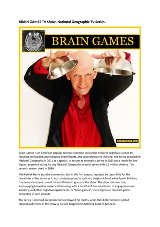 BRAIN GAMES TV Show. National Geographic TV Series.
Brain Games is an American popular science television series that explores cognitive science by
focusing on illusions, psychological experiments, and counterintuitive thinking. The series debuted on
National Geographic in 2011 as a special. Its return as an original series in 2013 set a record for the
highest premiere rating for any National Geographic original series with 1.5 million viewers. The
seventh season aired in 2016.
Neil Patrick Harris was the unseen narrator in the first season, replaced by Jason Silva for the
remainder of the series as its host and presenter; in addition, sleight-of-hand artist Apollo Robbins
has been a frequent consultant and illusionist guest on the show. The show is interactive,
encouraging television viewers, often along with a handful of live volunteers, to engage in visual,
auditory, and other cognitive experiments, or “brain games”, that emphasize the main points
presented in each episode.
The series is deemed acceptable for use toward E/I credits, and Litton Entertainment added
repurposed reruns of the show to its One Magnificent Morning block in fall 2017.
 
